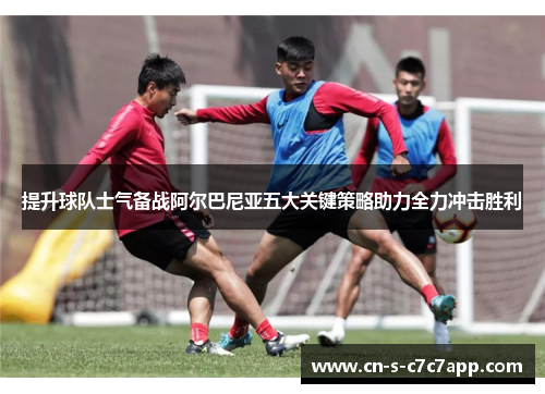 提升球队士气备战阿尔巴尼亚五大关键策略助力全力冲击胜利