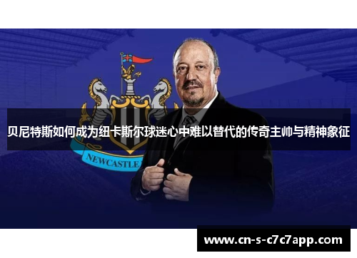 贝尼特斯如何成为纽卡斯尔球迷心中难以替代的传奇主帅与精神象征