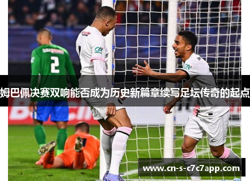 姆巴佩决赛双响能否成为历史新篇章续写足坛传奇的起点 姆巴佩决赛双响能否成为历史新篇章续写足坛传奇的起点